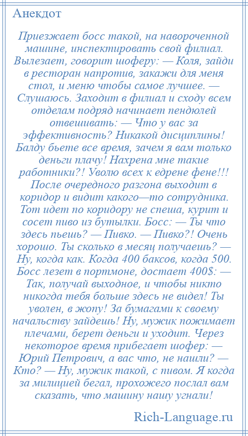 
    Приезжает босс такой, на навороченной машине, инспектировать свой филиал. Вылезает, говорит шоферу: — Коля, зайди в ресторан напротив, закажи для меня стол, и меню чтобы самое лучшее. — Слушаюсь. Заходит в филиал и сходу всем отделам подряд начинает пендюлей отвешивать: — Что у вас за эффективность? Никакой дисциплины! Балду бьете все время, зачем я вам только деньги плачу! Нахрена мне такие работники?! Уволю всех к едрене фене!!! После очередного разгона выходит в коридор и видит какого—то сотрудника. Тот идет по коридору не спеша, курит и сосет пиво из бутылки. Босс: — Ты что здесь пьешь? — Пивко. — Пивко?! Очень хорошо. Ты сколько в месяц получаешь? — Ну, когда как. Когда 400 баксов, когда 500. Босс лезет в портмоне, достает 400$: — Так, получай выходное, и чтобы никто никогда тебя больше здесь не видел! Ты уволен, в жопу! За бумагами к своему начальству зайдешь! Ну, мужик пожимает плечами, берет деньги и уходит. Через некоторое время прибегает шофер: — Юрий Петрович, а вас что, не нашли? — Кто? — Ну, мужик такой, с пивом. Я когда за милицией бегал, прохожего послал вам сказать, что машину нашу угнали!