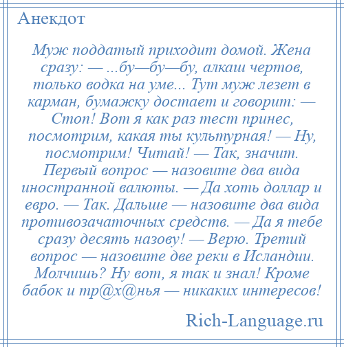 
    Муж поддатый приходит домой. Жена сразу: — ...бу—бу—бу, алкаш чертов, только водка на уме... Тут муж лезет в карман, бумажку достает и говорит: — Стоп! Вот я как раз тест принес, посмотрим, какая ты культурная! — Ну, посмотрим! Читай! — Так, значит. Первый вопрос — назовите два вида иностранной валюты. — Да хоть доллар и евро. — Так. Дальше — назовите два вида противозачаточных средств. — Да я тебе сразу десять назову! — Верю. Третий вопрос — назовите две реки в Исландии. Молчишь? Ну вот, я так и знал! Кроме бабок и тр@х@нья — никаких интересов!