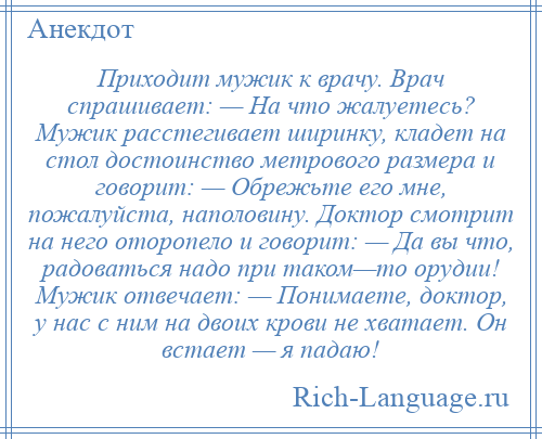 
    Приходит мужик к врачу. Врач спрашивает: — На что жалуетесь? Мужик расстегивает ширинку, кладет на стол достоинство метрового размера и говорит: — Обрежьте его мне, пожалуйста, наполовину. Доктор смотрит на него оторопело и говорит: — Да вы что, радоваться надо при таком—то орудии! Мужик отвечает: — Понимаете, доктор, у нас с ним на двоих крови не хватает. Он встает — я падаю!