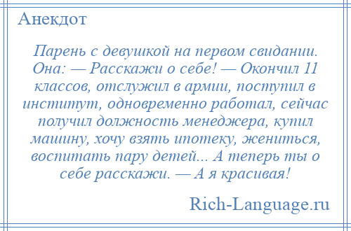 
    Парень с девушкой на первом свидании. Она: — Расскажи о себе! — Окончил 11 классов, отслужил в армии, поступил в институт, одновременно работал, сейчас получил должность менеджера, купил машину, хочу взять ипотеку, жениться, воспитать пару детей... А теперь ты о себе расскажи. — А я красивая!