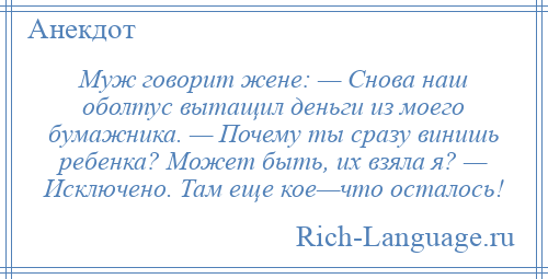 
    Муж говорит жене: — Снова наш оболтус вытащил деньги из моего бумажника. — Почему ты сразу винишь ребенка? Может быть, их взяла я? — Исключено. Там еще кое—что осталось!