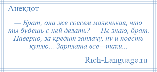 
    — Брат, она же совсем маленькая, что ты будешь с ней делать? — Не знаю, брат. Наверно, за кредит заплачу, ну и поесть куплю... Зарплата все—таки...