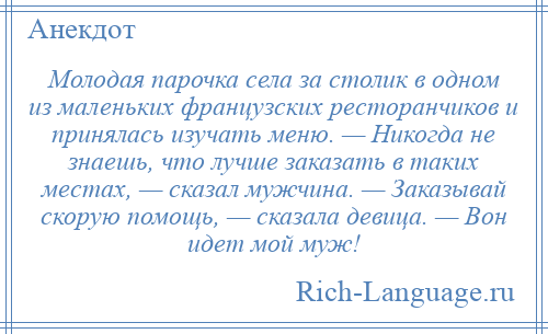 
    Молодая парочка села за столик в одном из маленьких французских ресторанчиков и принялась изучать меню. — Никогда не знаешь, что лучше заказать в таких местах, — сказал мужчина. — Заказывай скорую помощь, — сказала девица. — Вон идет мой муж!