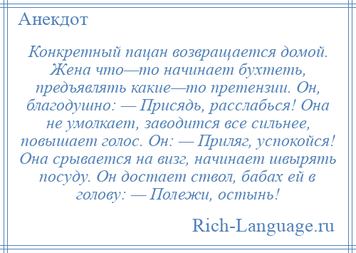 
    Конкретный пацан возвращается домой. Жена что—то начинает бухтеть, предъявлять какие—то претензии. Он, благодушно: — Присядь, расслабься! Она не умолкает, заводится все сильнее, повышает голос. Он: — Приляг, успокойся! Она срывается на визг, начинает швырять посуду. Он достает ствол, бабах ей в голову: — Полежи, остынь!