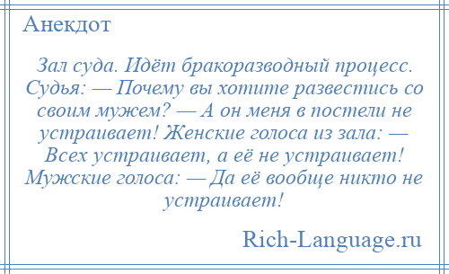 
    Зал суда. Идёт бракоразводный процесс. Судья: — Почему вы хотите развестись со своим мужем? — А он меня в постели не устраивает! Женские голоса из зала: — Всех устраивает, а её не устраивает! Мужские голоса: — Да её вообще никто не устраивает!