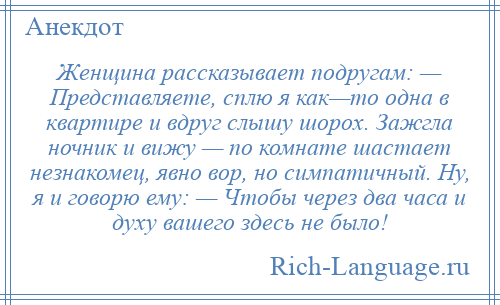 
    Женщина рассказывает подругам: — Представляете, сплю я как—то одна в квартире и вдруг слышу шорох. Зажгла ночник и вижу — по комнате шастает незнакомец, явно вор, но симпатичный. Ну, я и говорю ему: — Чтобы через два часа и духу вашего здесь не было!