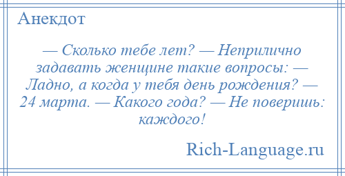 
    — Сколько тебе лет? — Неприлично задавать женщине такие вопросы: — Ладно, а когда у тебя день рождения? — 24 марта. — Какого года? — Не поверишь: каждого!