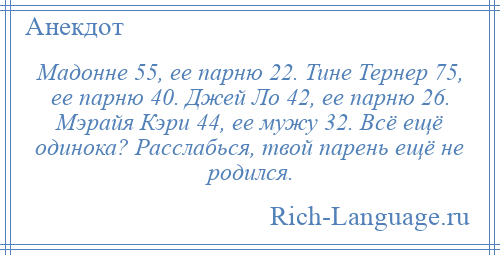 
    Мадонне 55, ее парню 22. Тине Тернер 75, ее парню 40. Джей Ло 42, ее парню 26. Мэрайя Кэри 44, ее мужу 32. Всё ещё одинока? Расслабься, твой парень ещё не родился.