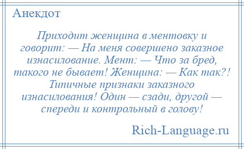 
    Приходит женщина в ментовку и говорит: — На меня совершено заказное изнасилование. Мент: — Что за бред, такого не бывает! Женщина: — Как так?! Типичные признаки заказного изнасилования! Один — сзади, другой — спереди и контрольный в голову!