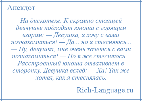 
    На дискотеке. К скромно стоящей девчушке подходит юноша с горящим взором: — Девушка, я хочу с вами познакомиться! — Да... но я стесняюсь... — Ну, девушка, мне очень хочется с вами познакомиться! — Но я же стесняюсь... Расстроенный юноша отваливает в сторонку. Девушка вслед: — Ха! Так же хотел, как я стеснялась.