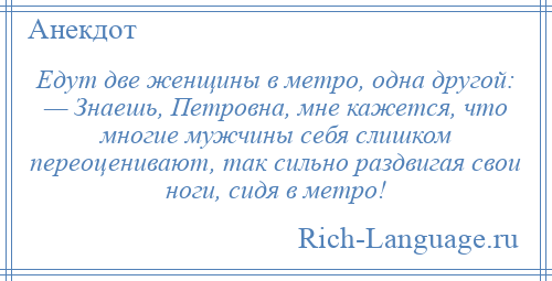 
    Едут две женщины в метро, одна другой: — Знаешь, Петровна, мне кажется, что многие мужчины себя слишком переоценивают, так сильно раздвигая свои ноги, сидя в метро!