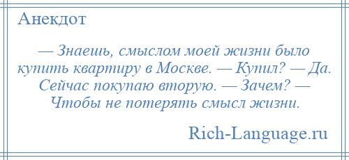 
    — Знаешь, смыслом моей жизни было купить квартиру в Москве. — Купил? — Да. Сейчас покупаю вторую. — Зачем? — Чтобы не потерять смысл жизни.