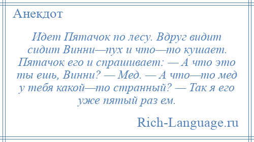 
    Идет Пятачок по лесу. Вдруг видит сидит Винни—пух и что—то кушает. Пятачок его и спрашивает: — А что это ты ешь, Винни? — Мед. — А что—то мед у тебя какой—то странный? — Так я его уже пятый раз ем.