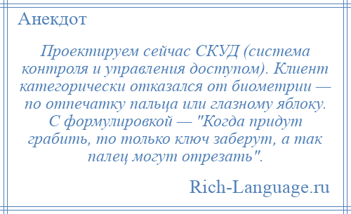 
    Проектируем сейчас СКУД (система контроля и управления доступом). Клиент категорически отказался от биометрии — по отпечатку пальца или глазному яблоку. С формулировкой — Когда придут грабить, то только ключ заберут, а так палец могут отрезать .