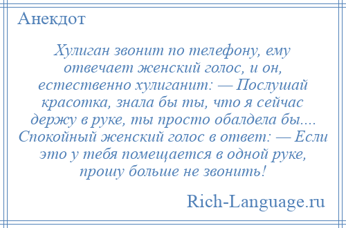 
    Хулиган звонит по телефону, ему отвечает женский голос, и он, естественно хулиганит: — Послушай красотка, знала бы ты, что я сейчас держу в руке, ты просто обалдела бы.... Спокойный женский голос в ответ: — Если это у тебя помещается в одной руке, прошу больше не звонить!