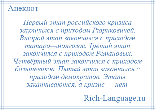 
    Первый этап российского кризиса закончился с приходом Рюриковичей. Второй этап закончился с приходом татаро—монголов. Третий этап закончился с приходом Романовых. Четвёртый этап закончился с приходом большевиков. Пятый этап закончился с приходом демократов. Этапы заканчиваются, а кризис — нет.