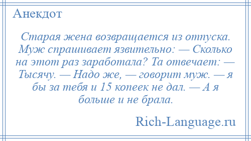 
    Старая жена возвращается из отпуска. Муж спрашивает язвительно: — Сколько на этот раз заработала? Та отвечает: — Тысячу. — Надо же, — говорит муж. — я бы за тебя и 15 копеек не дал. — А я больше и не брала.