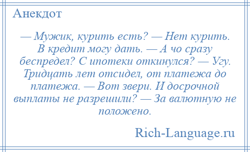 
    — Мужик, курить есть? — Нет курить. В кредит могу дать. — А чо сразу беспредел? С ипотеки откинулся? — Угу. Тридцать лет отсидел, от платежа до платежа. — Вот звери. И досрочной выплаты не разрешили? — За валютную не положено.