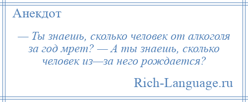 
    — Ты знаешь, сколько человек от алкоголя за год мрет? — А ты знаешь, сколько человек из—за него рождается?