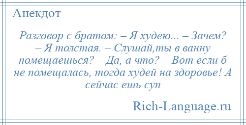 
    Разговор с братом: – Я худею... – Зачем? – Я толстая. – Слушай,ты в ванну помещаешься? – Да, а что? – Вот если б не помещалась, тогда худей на здоровье! А сейчас ешь суп