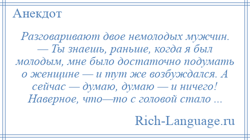 
    Разговаривают двое немолодых мужчин. — Ты знаешь, раньше, когда я был молодым, мне было достаточно подумать о женщине — и тут же возбуждался. А сейчас — думаю, думаю — и ничего! Наверное, что—то с головой стало ...