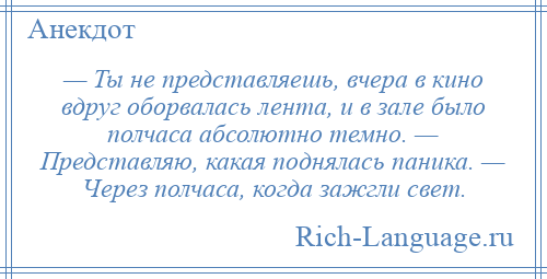 
    — Ты не представляешь, вчера в кино вдруг оборвалась лента, и в зале было полчаса абсолютно темно. — Представляю, какая поднялась паника. — Через полчаса, когда зажгли свет.