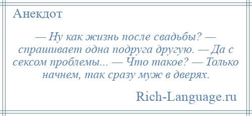 
    — Ну как жизнь после свадьбы? — спрашивает одна подруга другую. — Да с сексом проблемы... — Что такое? — Только начнем, так сразу муж в дверях.