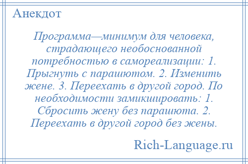 
    Программа—минимум для человека, страдающего необоснованной потребностью в самореализации: 1. Прыгнуть с парашютом. 2. Изменить жене. 3. Переехать в другой город. По необходимости замикшировать: 1. Сбросить жену без парашюта. 2. Переехать в другой город без жены.