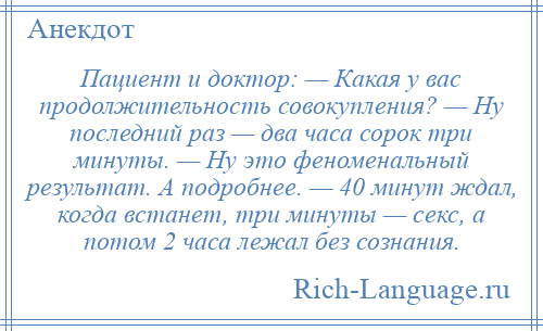 
    Пациент и доктор: — Какая у вас продолжительность совокупления? — Ну последний раз — два часа сорок три минуты. — Ну это феноменальный результат. А подробнее. — 40 минут ждал, когда встанет, три минуты — секс, а потом 2 часа лежал без сознания.