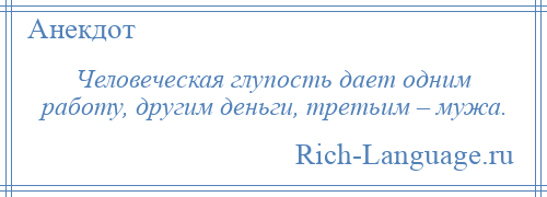 
    Человеческая глупость дает одним работу, другим деньги, третьим – мужа.