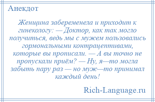 
    Женщина забеременела и приходит к гинекологу: — Доктор, как так могло получиться, ведь мы с мужем пользовались гормональными контрацептивами, которые вы прописали. — А вы точно не пропускали приём? — Ну, я—то могла забыть пару раз — но муж—то принимал каждый день!