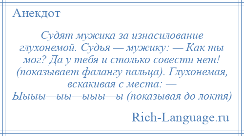
    Судят мужика за изнасилование глухонемой. Судья — мужику: — Как ты мог? Да у тебя и столько совести нет! (показывает фалангу пальца). Глухонемая, вскакивая с места: — Ыыыы—ыы—ыыы—ы (показывая до локтя)