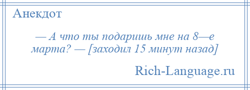 
    — А что ты подаришь мне на 8—е марта? — [заходил 15 минут назад]