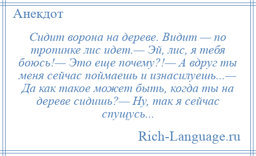 
    Сидит ворона на дереве. Видит — по тропинке лис идет.— Эй, лис, я тебя боюсь!— Это еще почему?!— А вдруг ты меня сейчас поймаешь и изнасилуешь...— Да как такое может быть, когда ты на дереве сидишь?— Ну, так я сейчас спущусь...