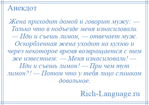 
    Жена приходит домой и говорит мужу: — Только что в подъезде меня изнасиловали. — Иди и съешь лимон, — отвечает муж. Оскорбленная жена уходит на кухню и через некоторое время возвращается с тем же известием: — Меня изнасиловали! — Иди и съешь лимон! — При чем тут лимон?! — Потом что у тебя лицо слишком довольное.