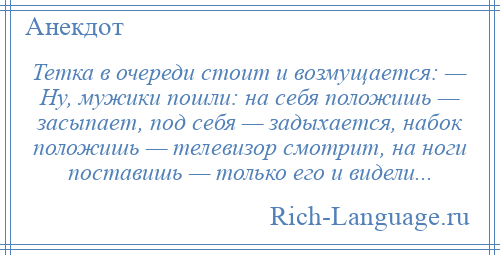 
    Тетка в очереди стоит и возмущается: — Ну, мужики пошли: на себя положишь — засыпает, под себя — задыхается, набок положишь — телевизор смотрит, на ноги поставишь — только его и видели...
