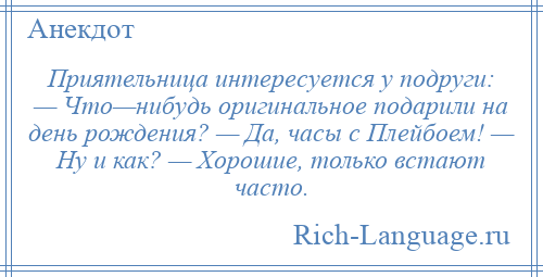 
    Приятельница интересуется у подруги: — Что—нибудь оригинальное подарили на день рождения? — Да, часы с Плейбоем! — Ну и как? — Хорошие, только встают часто.