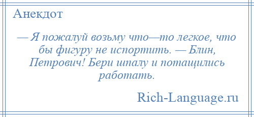 
    — Я пожалуй возьму что—то легкое, что бы фигуру не испортить. — Блин, Петрович! Бери шпалу и потащились работать.