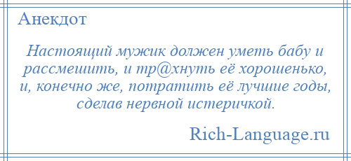 
    Настоящий мужик должен уметь бабу и рассмешить, и тр@хнуть её хорошенько, и, конечно же, потратить её лучшие годы, сделав нервной истеричкой.