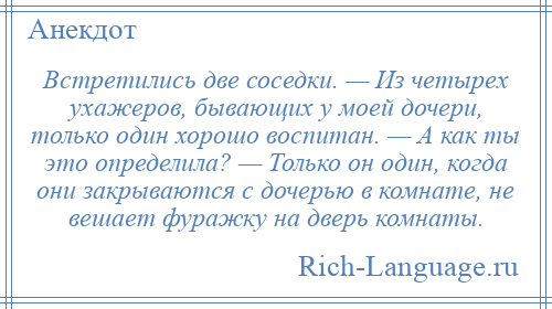 
    Встретились две соседки. — Из четырех ухажеров, бывающих у моей дочери, только один хорошо воспитан. — А как ты это определила? — Только он один, когда они закрываются с дочерью в комнате, не вешает фуражку на дверь комнаты.