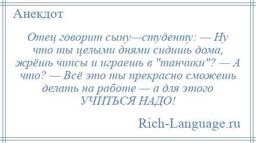 
    Отец говорит сыну—студенту: — Ну что ты целыми днями сидишь дома, жрёшь чипсы и играешь в танчики ? — А что? — Всё это ты прекрасно сможешь делать на работе — а для этого УЧИТЬСЯ НАДО!