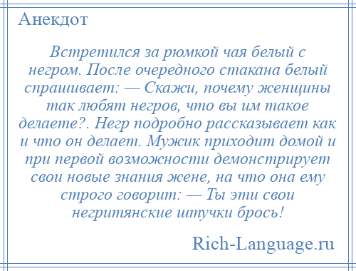 
    Встретился за рюмкой чая белый с негром. После очередного стакана белый спрашивает: — Скажи, почему женщины так любят негров, что вы им такое делаете?. Негр подробно рассказывает как и что он делает. Мужик приходит домой и при первой возможности демонстрирует свои новые знания жене, на что она ему строго говорит: — Ты эти свои негритянские штучки брось!