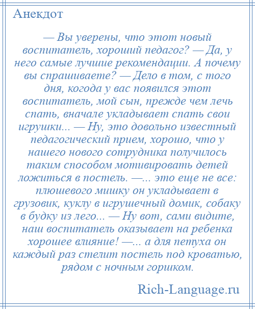 
    — Вы уверены, что этот новый воспитатель, хороший педагог? — Да, у него самые лучшие рекомендации. А почему вы спрашиваете? — Дело в том, с того дня, когода у вас появился этот воспитатель, мой сын, прежде чем лечь спать, вначале укладывает спать свои игрушки... — Ну, это довольно известный педагогический прием, хорошо, что у нашего нового сотрудника получилось таким способом мотивировать детей ложиться в постель. —... это еще не все: плюшевого мишку он укладывает в грузовик, куклу в игрушечный домик, собаку в будку из лего... — Ну вот, сами видите, наш воспитатель оказывает на ребенка хорошее влияние! —... а для петуха он каждый раз стелит постель под кроватью, рядом с ночным горшком.