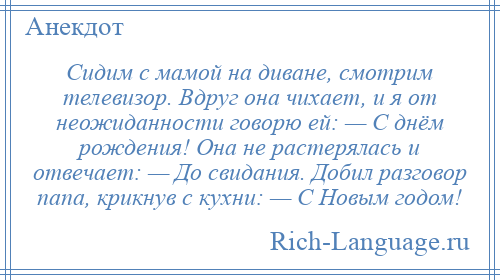
    Сидим с мамой на диване, смотрим телевизор. Вдруг она чихает, и я от неожиданности говорю ей: — С днём рождения! Она не растерялась и отвечает: — До свидания. Добил разговор папа, крикнув с кухни: — С Новым годом!