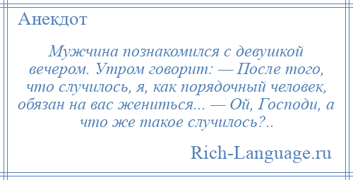 
    Мужчина познакомился с девушкой вечером. Утром говорит: — После того, что случилось, я, как порядочный человек, обязан на вас жениться... — Ой, Господи, а что же такое случилось?..