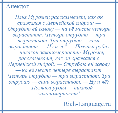 
    Илья Муромец рассказывает, как он сражался с Лернейской гидрой: — Отрубаю ей голову — на её месте четыре вырастают. Четыре отрубаю — три вырастают. Три отрубаю — семь вырастают. — Ну и чё? — Полчаса рубил — никакой закономерности! Муромец рассказывает, как он сражался с Лернейской гидрой: — Отрубаю ей голову — на её месте четыре вырастают. Четыре отрубаю — три вырастают. Три отрубаю — семь вырастают. — Ну и чё? — Полчаса рубил — никакой закономерности!