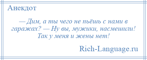 
    — Дим, а ты чего не пьёшь с нами в гаражах? — Ну вы, мужики, насмешили! Так у меня и жены нет!