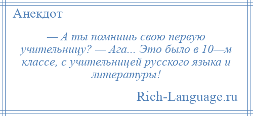 
    — А ты помнишь свою первую учительницу? — Ага... Это было в 10—м классе, с учительницей русского языка и литературы!
