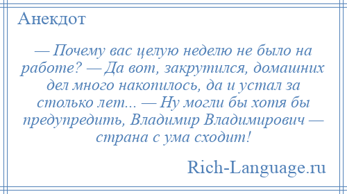 
    — Почему вас целую неделю не было на работе? — Да вот, закрутился, домашних дел много накопилось, да и устал за столько лет... — Ну могли бы хотя бы предупредить, Владимир Владимирович — страна с ума сходит!