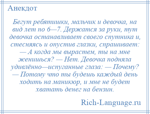 
    Бегут ребятишки, мальчик и девочка, на вид лет по 6—7. Держатся за руки, тут девочка останавливает своего спутника и, стесняясь и опустив глазки, спрашивает: — А когда мы вырастем, ты на мне женишься? — Нет. Девочка подняла удивлённо—испуганные глаза: — Почему? — Потому что ты будешь каждый день ходить на маникюр, и мне не будет хватать денег на бензин.